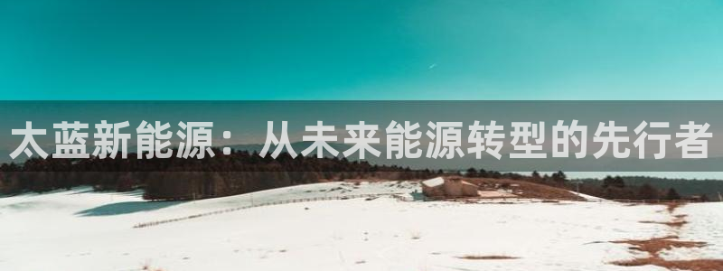 新宝gg联系:太蓝新能源:从未来能源转型的先行者